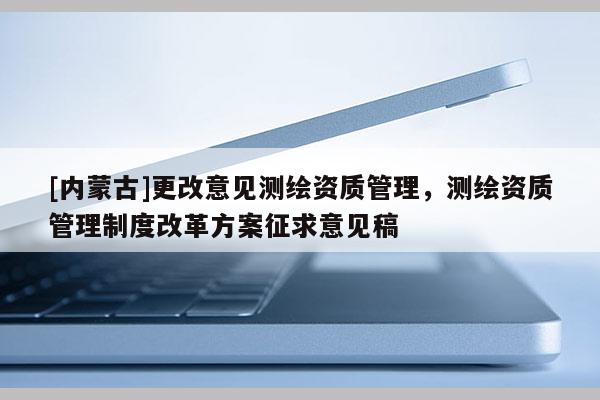 [內(nèi)蒙古]更改意見測繪資質(zhì)管理，測繪資質(zhì)管理制度改革方案征求意見稿