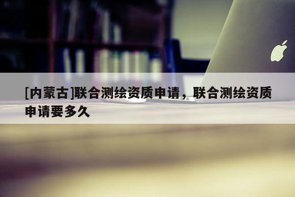 [內(nèi)蒙古]聯(lián)合測繪資質(zhì)申請，聯(lián)合測繪資質(zhì)申請要多久