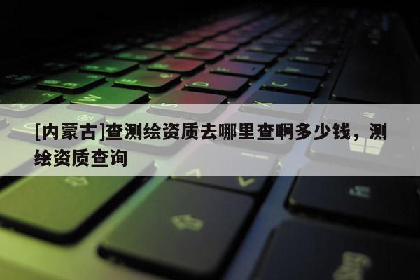 [內(nèi)蒙古]查測(cè)繪資質(zhì)去哪里查啊多少錢，測(cè)繪資質(zhì)查詢