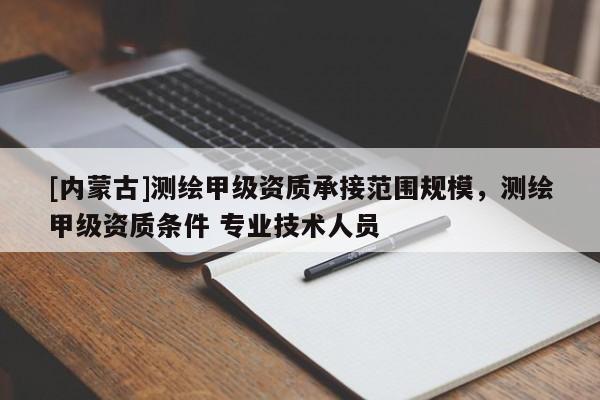 [內(nèi)蒙古]測繪甲級(jí)資質(zhì)承接范圍規(guī)模，測繪甲級(jí)資質(zhì)條件 專業(yè)技術(shù)人員