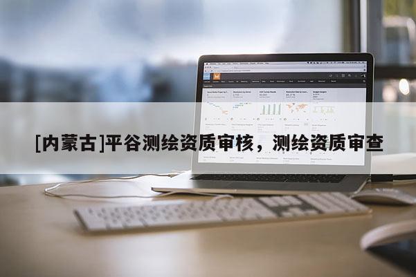 [內(nèi)蒙古]平谷測繪資質(zhì)審核，測繪資質(zhì)審查
