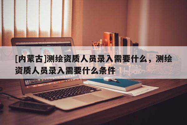[內(nèi)蒙古]測繪資質(zhì)人員錄入需要什么，測繪資質(zhì)人員錄入需要什么條件