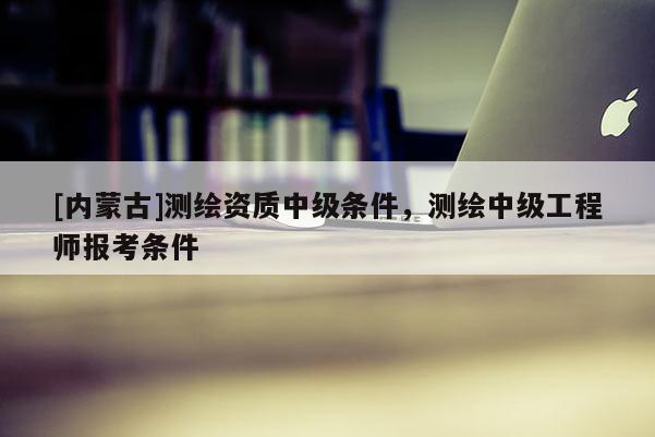 [內蒙古]測繪資質中級條件，測繪中級工程師報考條件