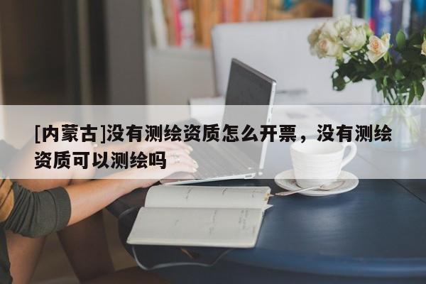 [內(nèi)蒙古]沒有測繪資質(zhì)怎么開票，沒有測繪資質(zhì)可以測繪嗎