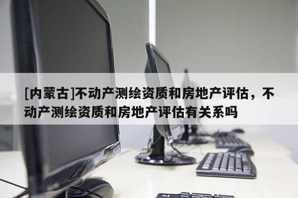 [內(nèi)蒙古]不動(dòng)產(chǎn)測(cè)繪資質(zhì)和房地產(chǎn)評(píng)估，不動(dòng)產(chǎn)測(cè)繪資質(zhì)和房地產(chǎn)評(píng)估有關(guān)系嗎
