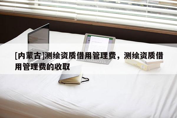 [內(nèi)蒙古]測繪資質(zhì)借用管理費，測繪資質(zhì)借用管理費的收取
