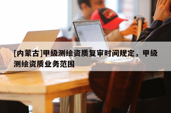 [內蒙古]甲級測繪資質復審時間規(guī)定，甲級測繪資質業(yè)務范圍