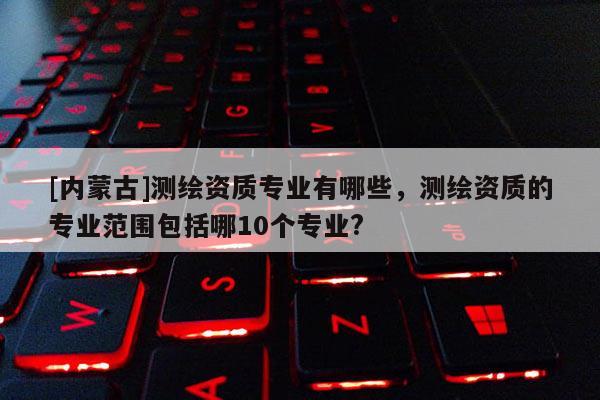 [內(nèi)蒙古]測繪資質(zhì)專業(yè)有哪些，測繪資質(zhì)的專業(yè)范圍包括哪10個專業(yè)?