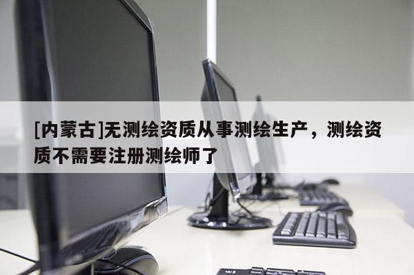 [內(nèi)蒙古]無測(cè)繪資質(zhì)從事測(cè)繪生產(chǎn)，測(cè)繪資質(zhì)不需要注冊(cè)測(cè)繪師了