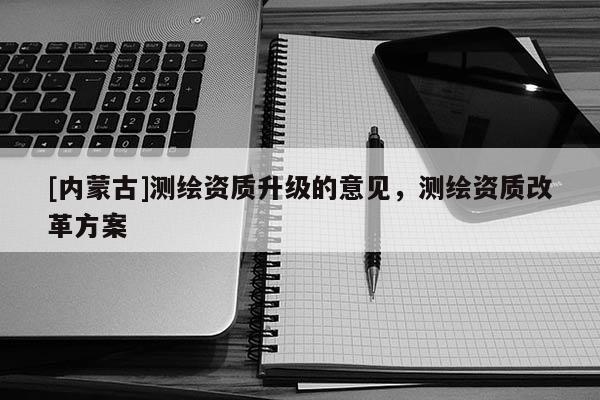 [內(nèi)蒙古]測(cè)繪資質(zhì)升級(jí)的意見(jiàn)，測(cè)繪資質(zhì)改革方案