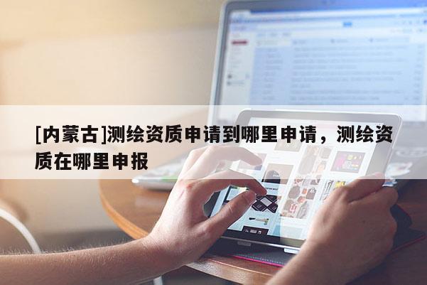 [內(nèi)蒙古]測(cè)繪資質(zhì)申請(qǐng)到哪里申請(qǐng)，測(cè)繪資質(zhì)在哪里申報(bào)