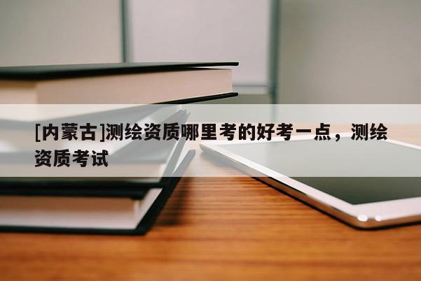 [內蒙古]測繪資質哪里考的好考一點，測繪資質考試