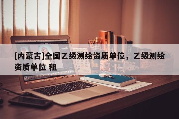 [內(nèi)蒙古]全國乙級測繪資質(zhì)單位，乙級測繪資質(zhì)單位 租