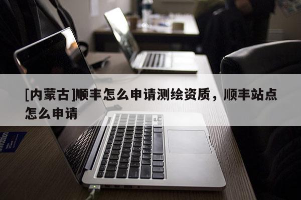 [內(nèi)蒙古]順豐怎么申請測繪資質(zhì)，順豐站點怎么申請