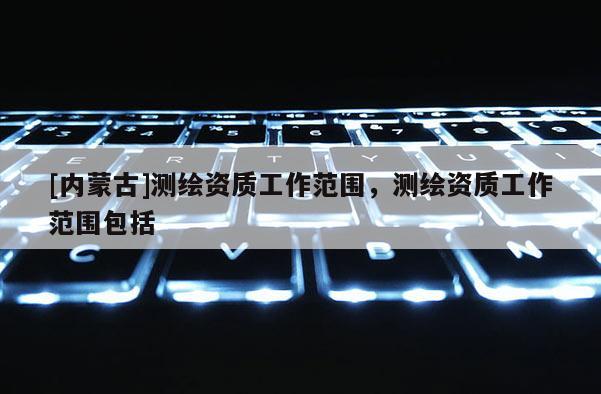 [內蒙古]測繪資質工作范圍，測繪資質工作范圍包括