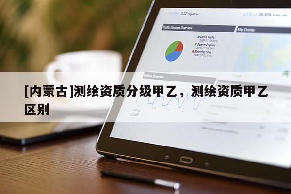 [內(nèi)蒙古]測(cè)繪資質(zhì)分級(jí)甲乙，測(cè)繪資質(zhì)甲乙區(qū)別