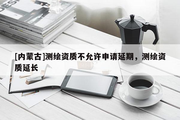 [內(nèi)蒙古]測(cè)繪資質(zhì)不允許申請(qǐng)延期，測(cè)繪資質(zhì)延長(zhǎng)