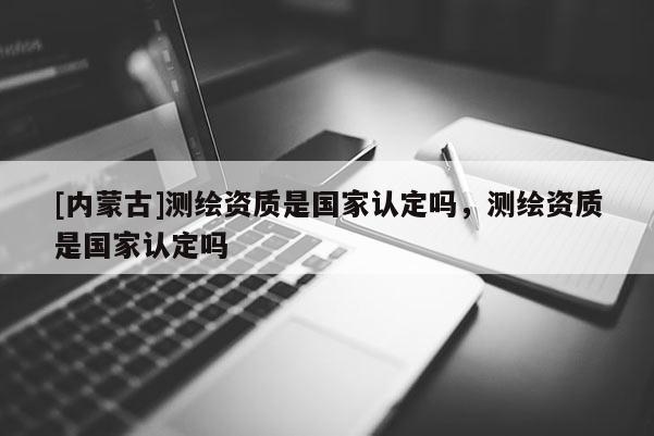 [內(nèi)蒙古]測繪資質(zhì)是國家認(rèn)定嗎，測繪資質(zhì)是國家認(rèn)定嗎