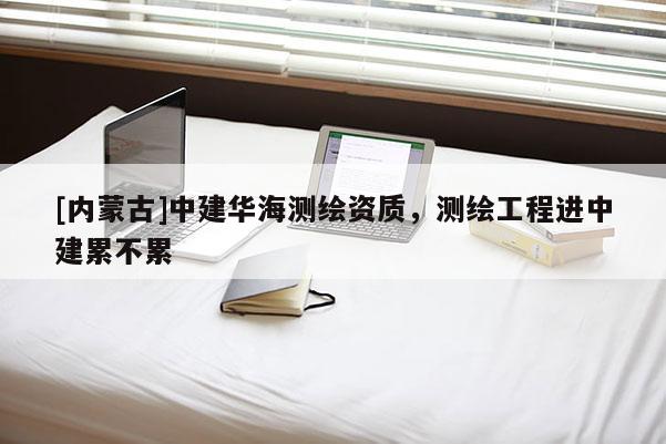 [內(nèi)蒙古]中建華海測(cè)繪資質(zhì)，測(cè)繪工程進(jìn)中建累不累