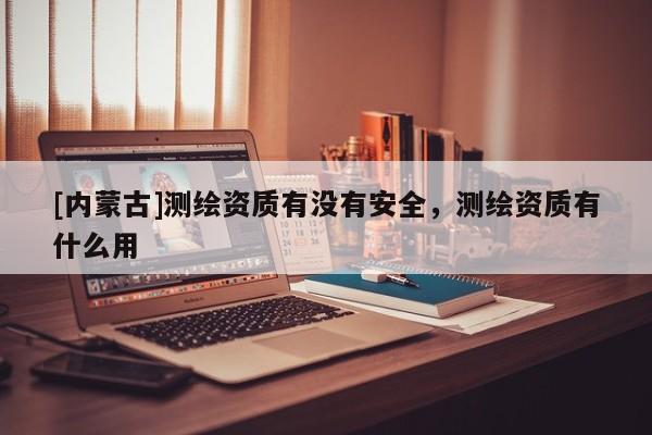 [內(nèi)蒙古]測(cè)繪資質(zhì)有沒(méi)有安全，測(cè)繪資質(zhì)有什么用