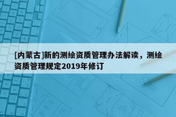 [內(nèi)蒙古]新的測繪資質(zhì)管理辦法解讀，測繪資質(zhì)管理規(guī)定2019年修訂