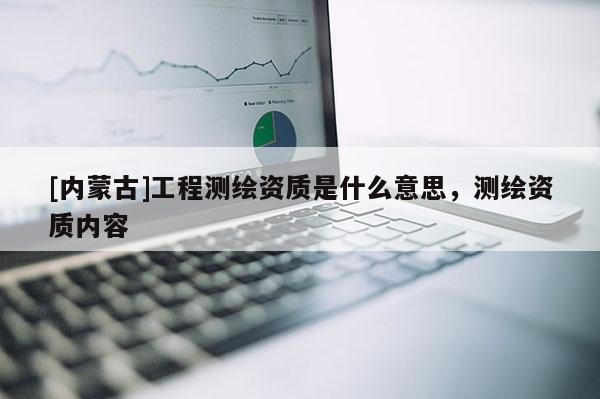 [內(nèi)蒙古]工程測(cè)繪資質(zhì)是什么意思，測(cè)繪資質(zhì)內(nèi)容