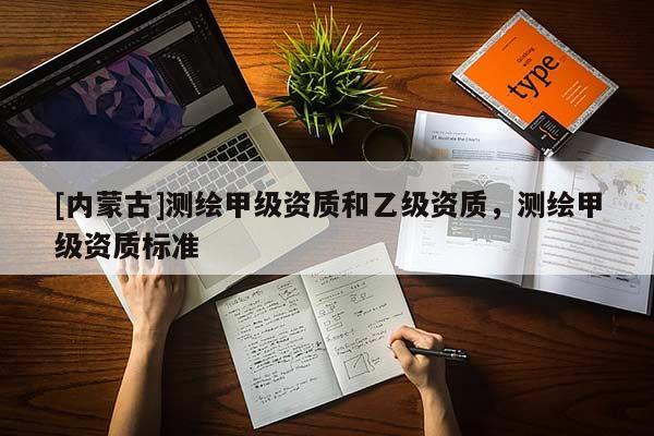 [內(nèi)蒙古]測(cè)繪甲級(jí)資質(zhì)和乙級(jí)資質(zhì)，測(cè)繪甲級(jí)資質(zhì)標(biāo)準(zhǔn)