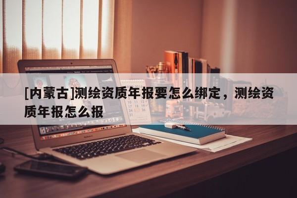 [內(nèi)蒙古]測(cè)繪資質(zhì)年報(bào)要怎么綁定，測(cè)繪資質(zhì)年報(bào)怎么報(bào)