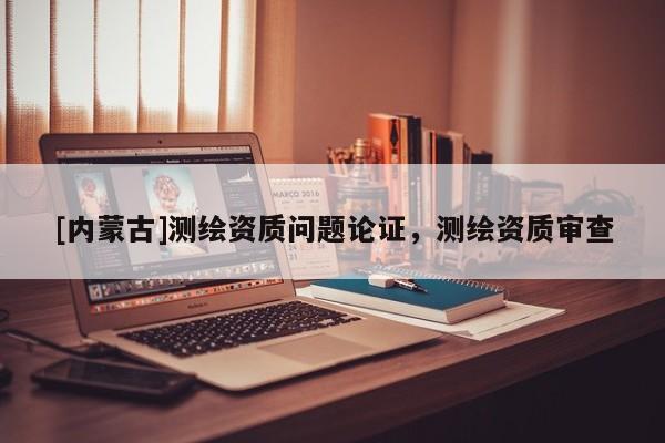 [內(nèi)蒙古]測(cè)繪資質(zhì)問題論證，測(cè)繪資質(zhì)審查