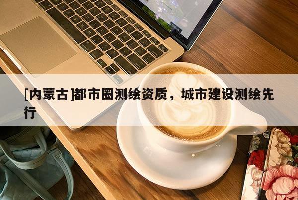 [內(nèi)蒙古]都市圈測繪資質(zhì)，城市建設(shè)測繪先行