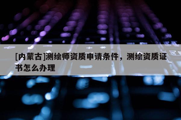 [內(nèi)蒙古]測(cè)繪師資質(zhì)申請(qǐng)條件，測(cè)繪資質(zhì)證書怎么辦理