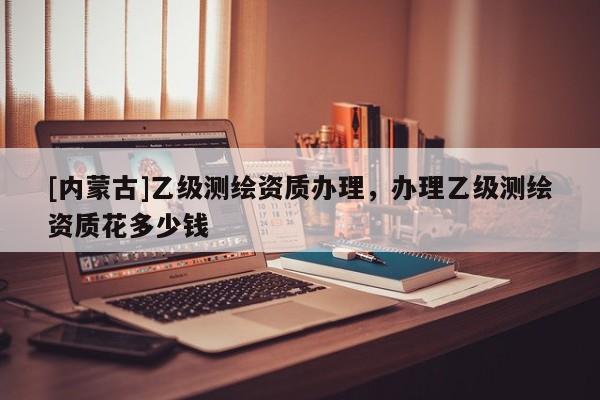 [內(nèi)蒙古]乙級測繪資質(zhì)辦理，辦理乙級測繪資質(zhì)花多少錢