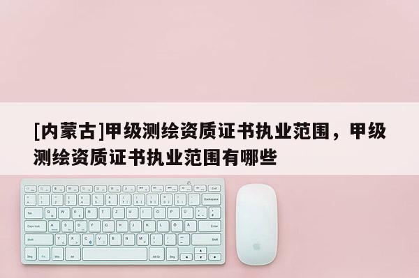 [內(nèi)蒙古]甲級(jí)測(cè)繪資質(zhì)證書(shū)執(zhí)業(yè)范圍，甲級(jí)測(cè)繪資質(zhì)證書(shū)執(zhí)業(yè)范圍有哪些