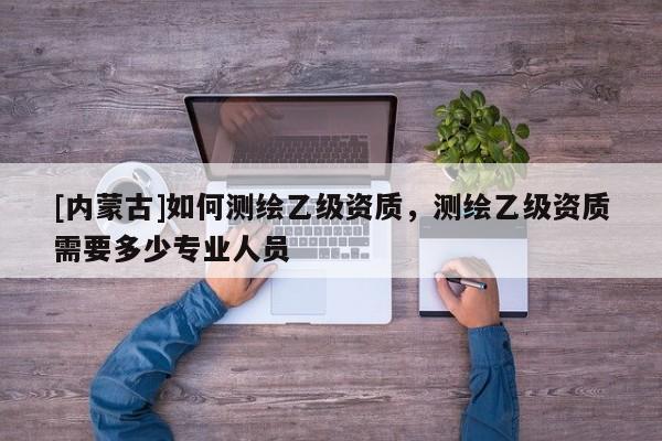 [內(nèi)蒙古]如何測(cè)繪乙級(jí)資質(zhì)，測(cè)繪乙級(jí)資質(zhì)需要多少專(zhuān)業(yè)人員