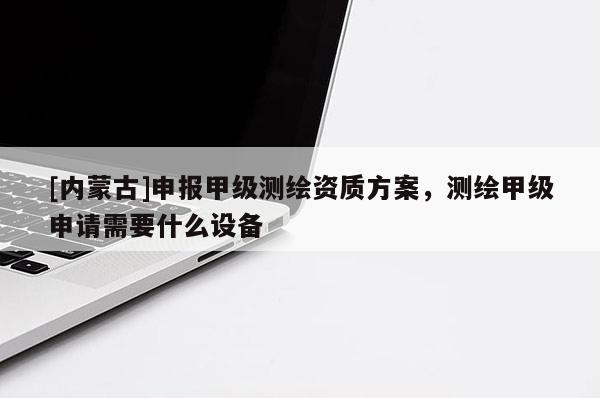[內(nèi)蒙古]申報甲級測繪資質(zhì)方案，測繪甲級申請需要什么設(shè)備