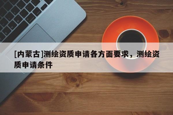 [內(nèi)蒙古]測(cè)繪資質(zhì)申請(qǐng)各方面要求，測(cè)繪資質(zhì)申請(qǐng)條件