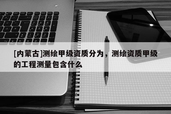 [內蒙古]測繪甲級資質分為，測繪資質甲級的工程測量包含什么