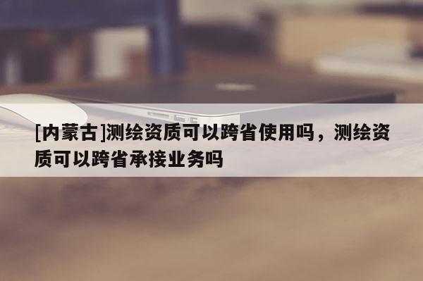 [內(nèi)蒙古]測繪資質(zhì)可以跨省使用嗎，測繪資質(zhì)可以跨省承接業(yè)務(wù)嗎