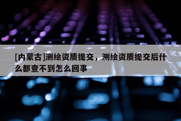[內(nèi)蒙古]測(cè)繪資質(zhì)提交，測(cè)繪資質(zhì)提交后什么都查不到怎么回事