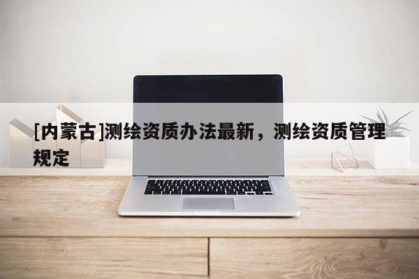 [內(nèi)蒙古]測(cè)繪資質(zhì)辦法最新，測(cè)繪資質(zhì)管理規(guī)定
