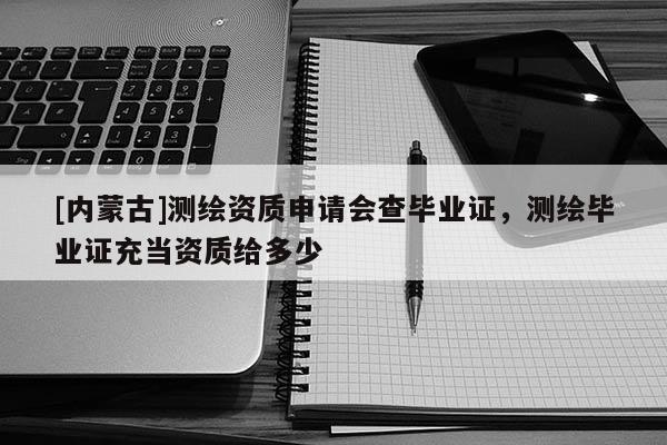 [內(nèi)蒙古]測繪資質(zhì)申請會查畢業(yè)證，測繪畢業(yè)證充當(dāng)資質(zhì)給多少