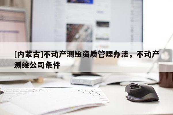 [內(nèi)蒙古]不動產(chǎn)測繪資質(zhì)管理辦法，不動產(chǎn)測繪公司條件