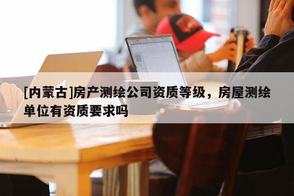 [內(nèi)蒙古]房產(chǎn)測繪公司資質(zhì)等級，房屋測繪單位有資質(zhì)要求嗎