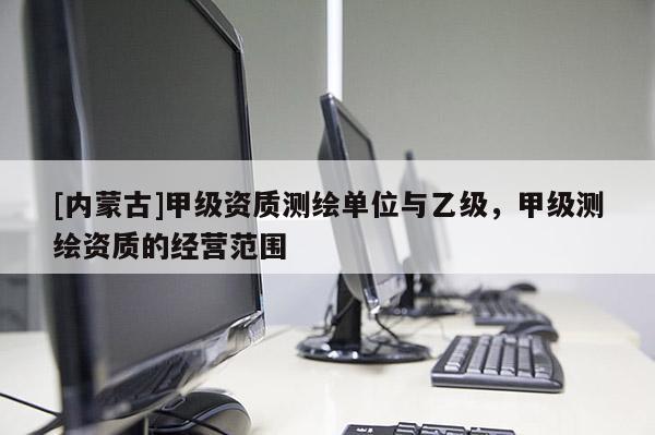 [內(nèi)蒙古]甲級資質(zhì)測繪單位與乙級，甲級測繪資質(zhì)的經(jīng)營范圍