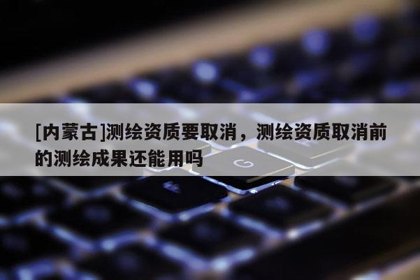 [內(nèi)蒙古]測繪資質(zhì)要取消，測繪資質(zhì)取消前的測繪成果還能用嗎