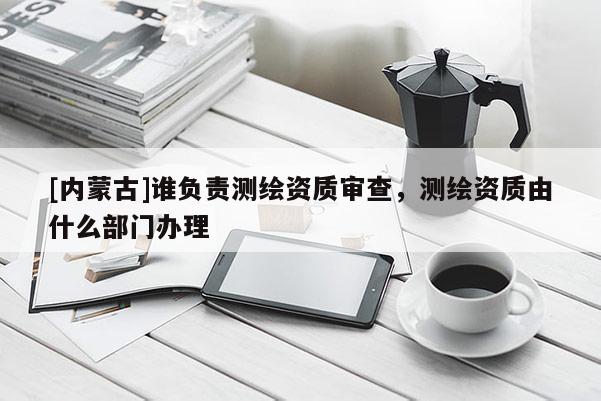 [內(nèi)蒙古]誰負責測繪資質(zhì)審查，測繪資質(zhì)由什么部門辦理