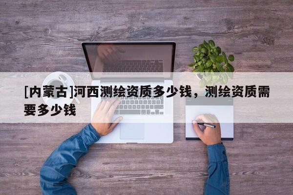 [內(nèi)蒙古]河西測繪資質(zhì)多少錢，測繪資質(zhì)需要多少錢