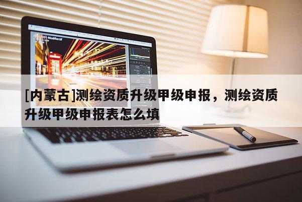[內蒙古]測繪資質升級甲級申報，測繪資質升級甲級申報表怎么填