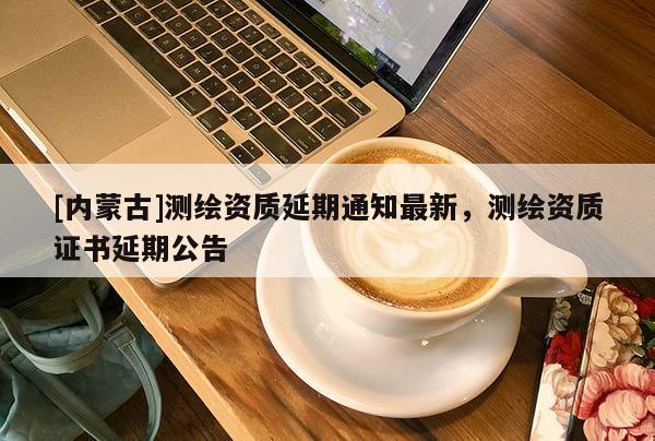 [內(nèi)蒙古]測(cè)繪資質(zhì)延期通知最新，測(cè)繪資質(zhì)證書延期公告