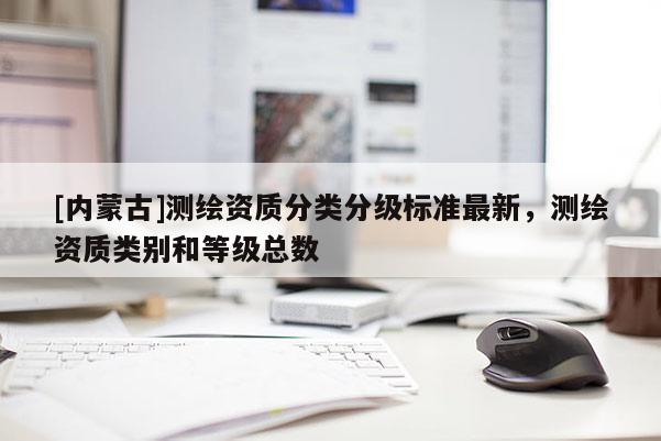 [內(nèi)蒙古]測繪資質(zhì)分類分級標(biāo)準(zhǔn)最新，測繪資質(zhì)類別和等級總數(shù)